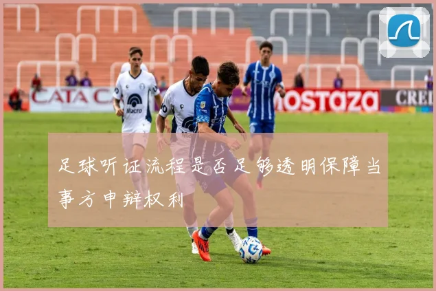 足球听证流程是否足够透明保障当事方申辩权利